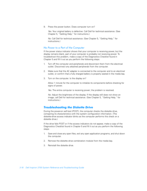 Page 643-16 Dell Inspiron 3700 System Reference and Troubleshooting Guide
9. Press the power button. Does computer turn on? 
Ye s .  
Your original battery is defective. Call Dell for technical assistance. (See 
Chapter 5, “Getting Help,” for instructions.)
No. 
Call Dell for technical assistance. (See Chapter 5, “Getting Help,” for 
instructions.)
&

$
If the power status indicator shows that your computer is receiving power, but the 
display remains blank, part of your computer is...