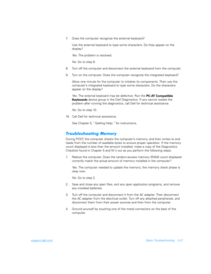 Page 69support.dell.comBasic Troubleshooting 3-21
7. Does the computer recognize the external keyboard? 
Use the external keyboard to type some characters. Do they appear on the 
display?
Ye s .  The problem is resolved.
No. Go to step 8.
8. Turn off the computer and disconnect the external keyboard from the computer. 
9. Turn on the computer. Does the computer recognize the integrated keyboard?
Allow one minute for the computer to initialize its components. Then use the 
computer’s integrated keyboard to type...