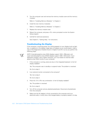 Page 703-22 Dell Inspiron 3700 System Reference and Troubleshooting Guide
5. Turn the computer over and remove the memory module cover and the memor y 
modules.
Refer to “Installing Memory Modules” in Chapter 2.
6. Install the new memory module(s).
Refer to “Installing Memory Modules” in Chapter 2.
7. Replace the memory module cover.
8. Reboot the computer, and press  when prompted to enter the System 
Setup program.
9. Call Dell for technical assistance.
See Chapter 5, “Getting Help,” for instructions....