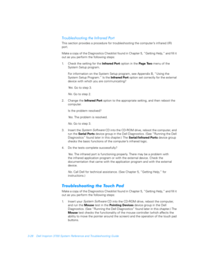Page 763-28 Dell Inspiron 3700 System Reference and Troubleshooting Guide
!

$$



This section provides a procedure for troubleshooting the computer’s infrared (IR) 
port. 
Make a copy of the Diagnostics Checklist found in Chapter 5, “Getting Help,” and fill it 
out as you perform the following steps:
1. Check the setting for the Infrared Port option in the Page  Two  menu of the    
System Setup program. 
For information on the System Setup program, see Appendix B, “Using the...