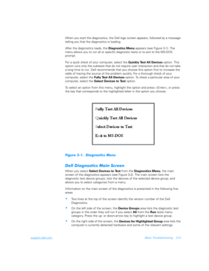 Page 79support.dell.comBasic Troubleshooting 3-31
When you start the diagnostics, the Dell logo screen appears, followed by a message 
telling you that the diagnostics is loading. 
After the diagnostics loads, the 
Diagnostics Menu appears (see Figure 3-1). The 
menu allows you to run all or specific diagnostic tests or to exit to the MS-DOS 
prompt.
For a quick check of your computer, select the 
Quickly Test All Devices option. This 
option runs only the subtests that do not require user interaction and that...