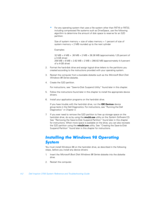 Page 844-2 Dell Inspiron 3700 System Reference and Troubleshooting Guide
For any operating system that uses a file system other than FAT16 or FAT32, 
including compressed file systems such as DriveSpace, use the following 
algorithm to determine the amount of disk space to reser ve for an S2D     
partition: 
Size of system memory + size of video memor y + 1 percent of size of      
system memory + 2 MB rounded up to the next cylinder
Examples:
32 MB + 4 MB + .36 MB + 2 MB = 38.36 MB (approximately 1.25...