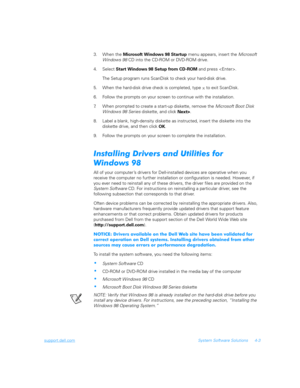Page 85support.dell.comSystem Software Solutions 4-3
3. When the 
Microsoft Windows 98 Startup menu appears, insert the Microsoft 
Windows 98 CD into the CD-ROM or DVD-ROM drive.
4. Select 
Start Windows 98 Setup from CD-ROM and press .
The Setup program runs ScanDisk to check your hard-disk drive. 
5. When the hard-disk drive check is completed, type 
x to exit ScanDisk.
6. Follow the prompts on your screen to continue with the installation.
7. When prompted to create a start-up diskette, remove the Microsoft...