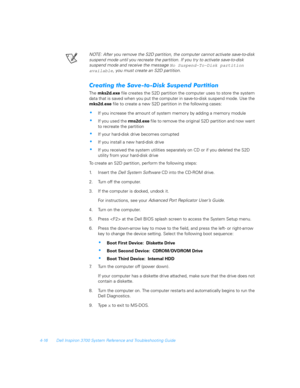 Page 984-16 Dell Inspiron 3700 System Reference and Troubleshooting Guide
NOTE: After you remove the S2D partition, the computer cannot activate save-to-disk 
suspend mode until you recreate the partition. If you tr y to activate save-to-disk     
suspend mode and receive the message 
No Suspend-To-Disk partition 
available, you must create an S2D partition.
	#0	6#
,		
The mks2d.exe file creates the S2D partition the computer uses to store the system 
data that is saved when you...