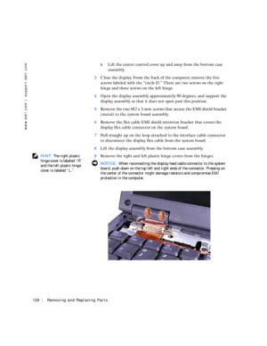 Page 18128Removing and Replacing Parts
www.dell.com | support.dell.com
bLift the center control cover up and away from the bottom case 
assembly.
3Close the display. From the back of the computer, remove the five 
screws labeled with the “circle D.” There are two screws on the right 
hinge and three screws on the left hinge.
4Open the display assembly approximately 90 degrees, and support the 
display assembly so that it does not open past this position.
5Remove the two M2 x 3-mm screws that secure the EMI...