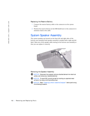 Page 32142Removing and Replacing Parts
www.dell.com | support.dell.com
Replacing the Reserve Battery
1Connect the reserve battery cable to the connector on the system 
board. 
2Position the reserve battery on the EMI shield next to the connector to 
minimize slack in the cable.
System Speaker Assembly
The system speakers are located on the front left and right sides of the 
bottom case assembly. Each speaker assembly is marked with a right and left 
label. Take note of the speaker cable routing in the bottom...