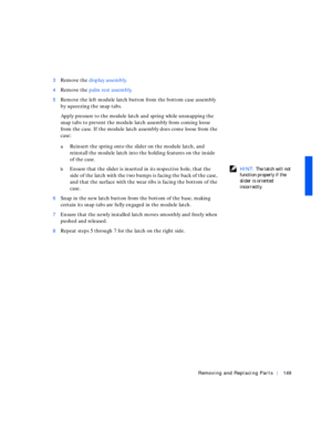 Page 39Removing and Replacing Parts149
3Remove the display assembly.
4Remove the palm rest assembly.
5Remove the left module latch button from the bottom case assembly 
by squeezing the snap tabs.
Apply pressure to the module latch and spring while unsnapping the 
snap tabs to prevent the module latch assembly from coming loose 
from the case. If the module latch assembly does come loose from the 
case:
aReinsert the spring onto the slider on the module latch, and 
reinstall the module latch into the holding...