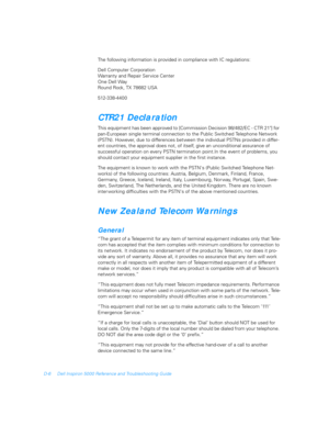 Page 110D-6 Dell Inspiron 5000 Reference and Troubleshooting Guide
The following information is provided in compliance with IC regulations:
Dell Computer Corporation
Warranty and Repair Service Center
One Dell Way
Round Rock, TX 78682 USA
512-338-4400
CTR21 Declaration
This equipment has been approved to [Commission Decision 98/482/EC - CTR 21] for 
pan-European single terminal connection to the Public Switched Telephone Network 
(PSTN). However, due to differences between the individual PSTNs provided in...