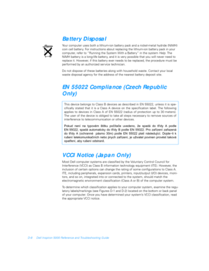 Page 112D-8 Dell Inspiron 5000 Reference and Troubleshooting Guide
Battery Disposal
Your computer uses both a lithium-ion battery pack and a nickel-metal hydride (NiMH) 
coin cell batter y. For instructions about replacing the lithium-ion batter y pack in your 
computer, refer to “Running the System With a Battery” in the system Help. The 
NiMH batter y is a long-life battery, and it is very possible that you will never need to 
replace it. However, if this battery ever needs to be replaced, the procedure must...