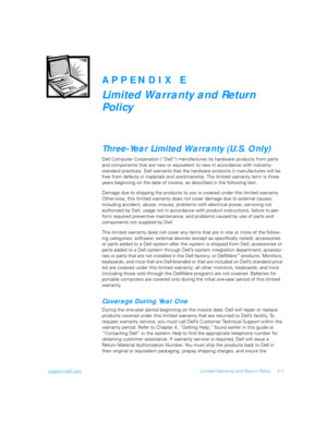 Page 117support.dell.comLimited Warranty and Return Policy E-1
APPENDIX E
Limited Warranty and Return 
Policy 
Three-Year Limited Warranty (U.S. Only)
Dell Computer Corporation (“Dell”) manufactures its hardware products from parts 
and components that are new or equivalent to new in accordance with industry-
standard practices. Dell warrants that the hardware products it manufactures will be 
free from defects in materials and workmanship. The limited warranty term is three 
years beginning on the date of...