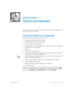 Page 19support.dell.comOptions and Upgrades 1-1
CHAPTER 1
Options and Upgrades
This chapter describes the installation procedures for the options and upgrades avail-
able from Dell for your computer.
Available Options and Upgrades
Dell offers the following options for your computer:
Internal 56-kilobyte/second (KB/sec) modem
DVD-ROM drive module for the media bay
Zip drive module for the media bay
External devices, such as pointing devices, printers, external monitors, external 
keyboards, and numeric...