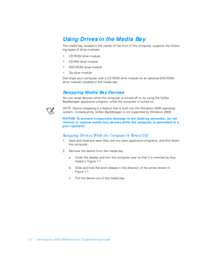 Page 201-2 Dell Inspiron 5000 Reference and Troubleshooting Guide
Using Drives in the Media Bay
The media bay, located in the center of the front of the computer, supports the follow-
ing types of drive modules:
CD-ROM drive module
CD-RW drive module
DVD-ROM drive module
Zip drive module
Dell ships your computer with a CD-ROM drive module (or an optional DVD-ROM 
drive module) installed in the media bay.
Swapping Media Bay Devices
You can swap devices while the computer is turned off or, by using the Softex...