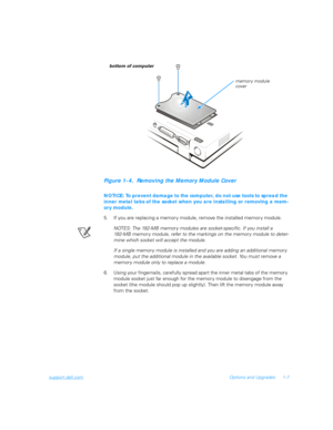 Page 25support.dell.comOptions and Upgrades 1-7
Figure 1-4.  Removing the Memory Module Cover
NOTICE: To prevent damage to the computer, do not use tools to spread the 
inner metal tabs of the socket when you are installing or removing a mem-
ory module.
5. If you are replacing a memory module, remove the installed memory module.
NOTES: The 192-MB memor y modules are socket-specific. If you install a 
192-MB memor y module, refer to the markings on the memor y module to deter-
mine which socket will accept the...