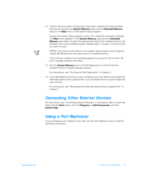 Page 27support.dell.comOptions and Upgrades 1-9
12. Confirm that the system configuration information reflects the newly installed 
memor y by checking the 
System Memory value and the 
Extended Memory 
value on the 
Main menu of the system setup program.
To enter the system setup program, press  while the computer is booting. 
The 
Main menu appears. If the 
System Memory value plus the 
Extended 
Memory value does not equal the approximate total of the installed memory, the 
modules may not be installed...