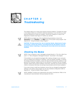 Page 29support.dell.comTroubleshooting 2-1
CHAPTER 2
Troubleshooting
This chapter helps you to solve some typical computer problems. Complete the steps 
in this chapter before you call Dell for technical assistance. If you find that you need 
technical assistance to solve your problem, record your findings on a copy of the 
Diagnostics Checklist (see Figure 4-1) before you call Dell.
NOTE: Before you begin any of the troubleshooting procedures, ensure that 
Quiet Boot is set to 
Disabled in the 
Main menu of...