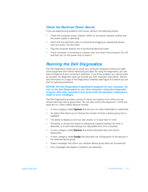 Page 31support.dell.comTroubleshooting 2-3
Check the Electrical Power Source
If you are experiencing problems with power, perform the following checks:
Check the computer power indicator. When lit, the power indicator verifies that 
the power supply is operating.
Verify that the electrical outlet is functional by plugging an operational device, 
such as a lamp, into the outlet.
Plug the computer directly into a functioning electrical outlet.
If your computer is connected to a power strip, shut down the...