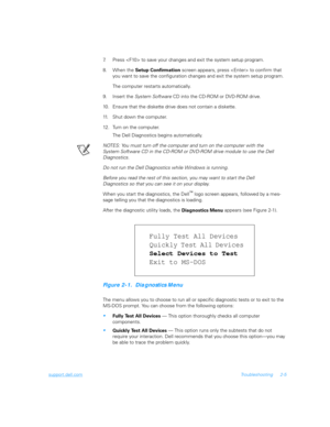 Page 33support.dell.comTroubleshooting 2-5
7. Press  to save your changes and exit the system setup program.
8. When the 
Setup Confirmation screen appears, press  to confirm that 
you want to save the configuration changes and exit the system setup program.
The computer restarts automatically.
9. Insert the System Software CD into the CD-ROM or DVD-ROM drive.
10. Ensure that the diskette drive does not contain a diskette.
11. Shut down the computer.
12. Turn on the computer. 
The Dell Diagnostics begins...
