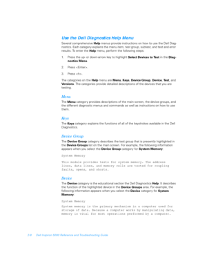 Page 362-8 Dell Inspiron 5000 Reference and Troubleshooting Guide
Use the Dell Diagnostics Help Menu
Several comprehensive 
Help menus provide instructions on how to use the Dell Diag-
nostics. Each category explains the menu item, test group, subtest, and test and error 
results. To enter the 
Help menu, perform the following steps: 
1. Press the up- or down-arrow key to highlight 
Select Devices to Test in the 
Diag-
nostics Menu.
2. Press .
3. Press .
The categories on the 
Help menu are 
Menu, 
Keys,...