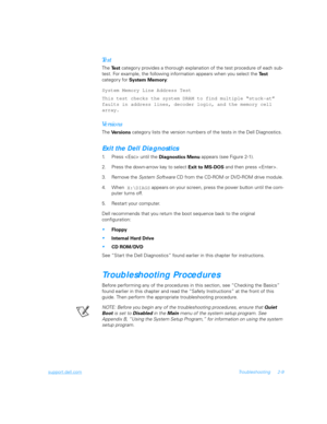 Page 37support.dell.comTroubleshooting 2-9
Te s t
The 
Te s t categor y provides a thorough explanation of the test procedure of each sub-
test. For example, the following information appears when you select the 
Te s t  
category for
System Memory:
System Memory Line Address Test
This test checks the system DRAM to find multiple “stuck-at” 
faults in address lines, decoder logic, and the memory cell 
array.
Ve r s i o n s
The 
Versions categor y lists the version numbers of the tests in the Dell Diagnostics....