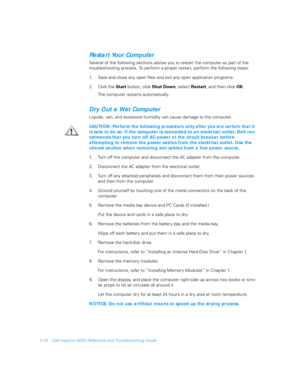 Page 382-10 Dell Inspiron 5000 Reference and Troubleshooting Guide
Restart Your Computer
Several of the following sections advise you to restart the computer as part of the 
troubleshooting process. To perform a proper restart, perform the following steps:
1. Save and close any open files and exit any open application programs.
2. Click the 
Start button, click 
Shut Down, select 
Restart, and then click 
OK.
The computer restarts automatically.
Dry Out a Wet Computer
Liquids, rain, and excessive humidity can...