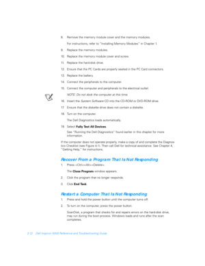 Page 402-12 Dell Inspiron 5000 Reference and Troubleshooting Guide
8. Remove the memory module cover and the memory modules.
For instructions, refer to “Installing Memory Modules” in Chapter 1.
9. Replace the memory modules. 
10. Replace the memory module cover and screw.
11. Replace the hard-disk drive.
12. Ensure that the PC Cards are properly seated in the PC Card connectors.
13. Replace the battery.
14. Connect the peripherals to the computer.
15. Connect the computer and peripherals to the electrical...
