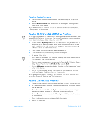 Page 41support.dell.comTroubleshooting 2-13
Resolve Audio Problems

Use the volume control buttons on the left side of the computer to adjust the 
volume.
Run the
 Audio Controller test as described in “Running the Dell Diagnostics” 
found earlier in this chapter.
If you still have an audio problem, call Dell for technical assistance. See Chapter 4, 
“Getting Help,” for instructions.
Resolve CD-ROM or DVD-ROM Drive Problems
NOTE: Inconsistencies in the manufacturing of CD-ROM media may cause some high 
speed...