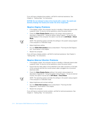 Page 422-14 Dell Inspiron 5000 Reference and Troubleshooting Guide
If you still have a diskette drive problem, call Dell for technical assistance. See 
Chapter 4, “Getting Help,” for instructions.
NOTICE: Do not attempt to clean drive heads with a swab. You could acci-
dentally misalign the heads and render the drive inoperable.
Resolve Display Problems

If the display is blank, the computer may be in standby or hibernate (save-to-disk 
suspend) mode. To resume normal operations, press the power button.
Check...