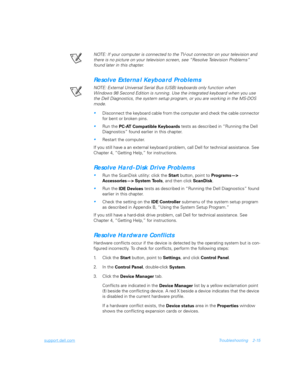 Page 43support.dell.comTroubleshooting 2-15
NOTE: If your computer is connected to the TV-out connector on your television and 
there is no picture on your television screen, see “Resolve Television Problems” 
found later in this chapter. 
Resolve External Keyboard Problems
NOTE: External Universal Serial Bus (USB) keyboards only function when 
Windows 98 Second Edition is running. Use the integrated keyboard when you use 
the Dell Diagnostics, the system setup program, or you are working in the MS-DOS 
mode....