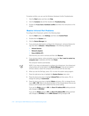 Page 442-16 Dell Inspiron 5000 Reference and Troubleshooting Guide
To resolve conflicts, you can use the Windows Hardware Conflict Troubleshooter.
1. C l i c k  t h e  
Start button and then click 
Help. 
2. Click the 
Contents tab and then double-click 
Troubleshooting.
3. Double-click 
If you have a hardware 
conflict and follow the instructions on the 
screen.
Resolve Infrared Port Problems
To configure the infrared port, perform the following steps:
1. C l i c k  t h e  
Start button, click 
Settings, and...