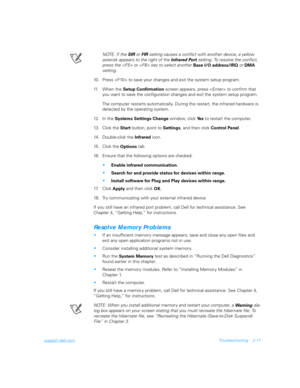 Page 45support.dell.comTroubleshooting 2-17
NOTE: If the 
SIR or 
FIR setting causes a conflict with another device, a yellow 
asterisk appears to the right of the 
Infrared Port setting. To resolve the conflict, 
press the  or  key to select another 
Base I/O address/IRQ or 
DMA 
setting.
10. Press  to save your changes and exit the system setup program.
11. When the 
Setup Confirmation screen appears, press  to confirm that 
you want to save the configuration changes and exit the system setup program.
The...