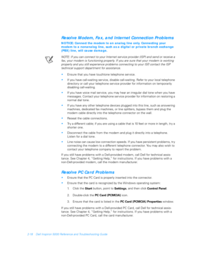 Page 462-18 Dell Inspiron 5000 Reference and Troubleshooting Guide
Resolve Modem, Fax, and Internet Connection Problems
NOTICE: Connect the modem to an analog line only. Connecting your 
modem to a nonanalog line, such as a digital or private branch exchange 
(PBX) line, will cause damage.
NOTE: If you can connect to your Internet ser vice provider (ISP) and send or receive a 
fax, your modem is functioning properly. If you are sure that your modem is working 
properly and you still experience problems...