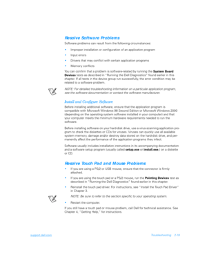 Page 47support.dell.comTroubleshooting 2-19
Resolve Software Problems
Software problems can result from the following circumstances:
Improper installation or configuration of an application program
Input errors
Drivers that may conflict with certain application programs
Memory conflicts
You can confirm that a problem is software-related by running the 
System Board 
Devices tests as described in “Running the Dell Diagnostics” found earlier in this 
chapter. If all tests in the device group run successfully,...