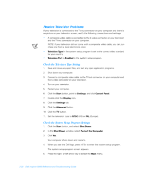 Page 482-20 Dell Inspiron 5000 Reference and Troubleshooting Guide
Resolve Television Problems
If your television is connected to the TV-out connector on your computer and there is 
no picture on your television screen, verify the following connections and settings:
A composite video cable is connected to the S-video
 connector on your television 
and the TV-out
 connector on your computer.
NOTE: If your television did not come with a composite video cable, you can pur-
chase one from a local electronics...