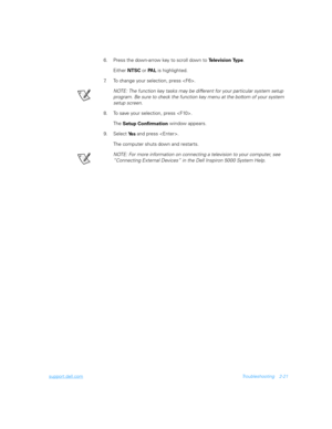 Page 49support.dell.comTroubleshooting 2-21
6. Press the down-arrow key to scroll down to 
Te l e v i s i o n  Ty p e. 
Either 
NTSC or 
PA L is highlighted.
7. To change your selection, press .
NOTE: The function key tasks may be different for your particular system setup 
program. Be sure to check the function key menu at the bottom of your system 
setup screen.
8. To save your selection, press .
The 
Setup Confirmation window appears.
9. Select 
Ye s and press .
The computer shuts down and restarts.
NOTE:...