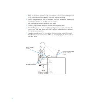 Page 6viii
Keep your forearms horizontal with your wrists in a neutral, comfortable position 
while using the keyboard, trackball, touch pad, or external mouse.
Always use the palmrest with the keyboard, touch pad, or trackball. Leave space 
to rest your hands when using an external mouse.
Let your upper arms hang naturally at your sides.
Sit erect with your feet resting on the floor and your thighs level.
When sitting, make sure the weight of your legs is on your feet and not on the 
front of your chair...