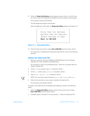 Page 53support.dell.comInstalling System Software 3-3
9. When the 
Setup Confirmation screen appears, press  to confirm that 
you want to save the configuration changes and exit the system setup program.
The computer restarts automatically.
The Dell Diagnostics begins automatically.
After the diagnostic utility loads, the 
Diagnostics Menu appears (see Figure 3-1).
Figure 3-1.  Diagnostics Menu
10. Press the down-arrow key to select 
Exit to MS-DOS and then press .
For instructions on deleting and creating the...