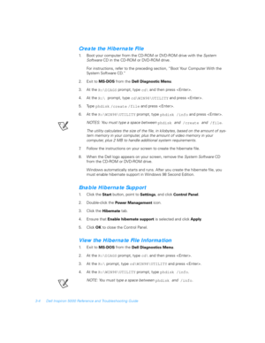 Page 543-4 Dell Inspiron 5000 Reference and Troubleshooting Guide
Create the Hibernate File
1. Boot your computer from the CD-ROM or DVD-ROM drive with the System 
SoftwareCD in the CD-ROM or DVD-ROM drive.
For instructions, refer to the preceding section, “Boot Your Computer With the 
System Soft ware CD.”
2. Exit to 
MS-DOS from the 
Dell Diagnostic Menu. 
3. At the 
R:\DIAGS prompt, type 
cd\ and then press .
4. At the 
R:\ prompt, type 
cd\WIN98\UTILITY and press .
5. Type 
phdisk 
/create 
/file and press...
