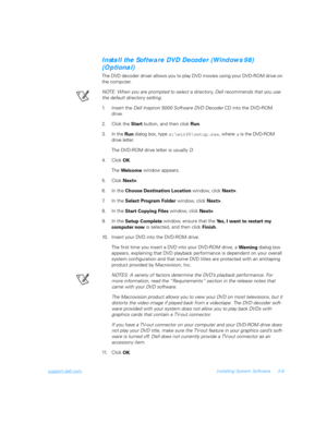 Page 59support.dell.comInstalling System Software 3-9
Install the Software DVD Decoder (Windows 98) 
(Optional)
The DVD decoder driver allows you to play DVD movies using your DVD-ROM drive on 
the computer.
NOTE: When you are prompted to select a director y, Dell recommends that you use 
the default directory setting.
1. Insert the Dell Inspiron 5000 Software DVD Decoder CD into the DVD-ROM 
drive.
2. Click the 
Start button, and then click 
Run.
3. In the 
Run dialog box, type 
x:\win98\setup.exe, where 
x is...