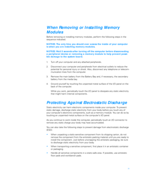 Page 7ix
When Removing or Installing Memory 
Modules             
Before removing or installing memory modules, perform the following steps in the 
sequence indicated. 
NOTICE: The only time you should ever access the inside of your computer 
is when you are installing memory modules.
NOTICE: Wait 5 seconds after turning off the computer before disconnecting 
a peripheral device or removing a memory module to help prevent possi-
ble damage to the system board.
1. Turn off your computer and any attached...