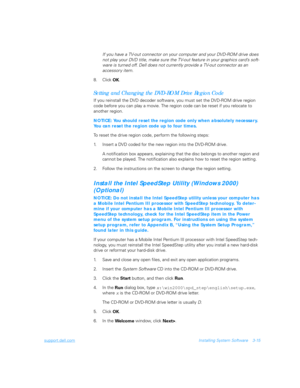 Page 65support.dell.comInstalling System Software 3-15
If you have a TV-out connector on your computer and your DVD-ROM drive does 
not play your DVD title, make sure the TV-out feature in your graphics card’s soft-
ware is turned off. Dell does not currently provide a TV-out connector as an 
accessor y item.
8. Click 
OK.
Setting and Changing the DVD-ROM Drive Region Code
If you reinstall the DVD decoder software, you must set the DVD-ROM drive region 
code before you can play a movie. The region code can be...