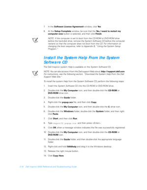 Page 663-16 Dell Inspiron 5000 Reference and Troubleshooting Guide
7. In the 
Software License Agreement window, click 
Ye s.
8. At the 
Setup Complete window, be sure that the 
Yes, I want to restart my 
computer now button is selected, and then click 
Finish.
NOTE: If the computer is set to boot from the CD-ROM or DVD-ROM drive 
before the hard-disk drive, remove the System Software CD before the computer 
restarts so that the computer does not boot from the CD. For information on 
changing the boot sequence,...