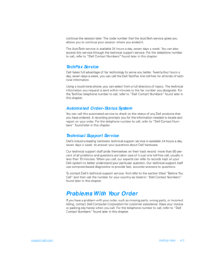 Page 71support.dell.comGetting Help 4-3
continue the session later. The code number that the AutoTech ser vice gives you 
allows you to continue your session where you ended it.
The AutoTech service is available 24 hours a day, seven days a week. You can also 
access this ser vice through the technical support ser vice. For the telephone number 
to call, refer to “Dell Contact Numbers” found later in this chapter.
TechFax Service
Dell takes full advantage of fax technology to serve you better. Twenty-four hours...