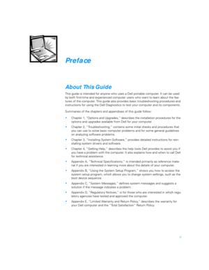 Page 9xi
Preface
About This Guide
This guide is intended for anyone who uses a Dell portable computer. It can be used 
by both first-time and experienced computer users who want to learn about the fea-
tures of the computer. This guide also provides basic troubleshooting procedures and 
instructions for using the Dell Diagnostics to test your computer and its components. 
Summaries of the chapters and appendixes of this guide follow:
Chapter 1, “Options and Upgrades,” describes the installation procedures for...