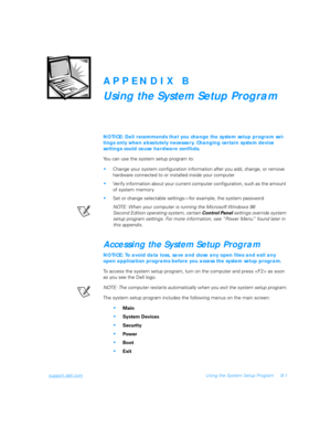 Page 95support.dell.comUsing the System Setup Program B-1
APPENDIX B
Using the System Setup Program
NOTICE: Dell recommends that you change the system setup program set-
tings only when absolutely necessary. Changing certain system device 
settings could cause hardware conflicts.
You can use the system setup program to:
Change your system configuration information after you add, change, or remove 
hardware connected to or installed inside your computer
Verify information about your current computer...