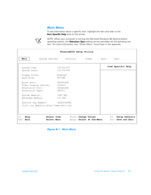 Page 97support.dell.comUsing the System Setup Program B-3
Main Menu
To see information about a specific item, highlight the item and refer to the 
Item Specific Help area on the screen.
NOTE: When your computer is running the Microsoft
 Windows 98 Second Edition 
operating system, the 
Te l e v i s i o n  Ty p e  setting can be overridden by the operating sys-
tem. For more information, see “Power Menu” found later in this appendix.
Figure B-1.  Main Menu
MainPhoenixBIOS Setup Utility
Item Specific Help
System...