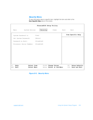 Page 99support.dell.comUsing the System Setup Program B-5
Security Menu
To see information about a specific item, highlight the item and refer to the 
Item Specific Help area on the screen.
Figure B-3.  Security Menu
MainPhoenixBIOS Setup Utility
Item Specific Help
System DevicesSecurity
Power Boot Exit
System Password is
Set System Password:
Password on Boot:
Processor Serial Number:Clear
[Enter]
[Disabled]
[Disabled]
F1
ESCF5/F6
EnterF9
F10 Help
ExitSelect Item
Select MenuSetup Defaults
Save and Exit Change...
