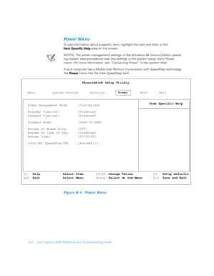 Page 100B-6 Dell Inspiron 5000 Reference and Troubleshooting Guide
Power Menu
To see information about a specific item, highlight the item and refer to the 
Item Specific Help area on the screen.
NOTES: The power management settings of the Windows 98 Second Edition operat-
ing system take precedence over the settings in the system setup menu Power 
menu. For more information, see “Conser ving Power” in the system Help.
If your computer has a Mobile Intel Pentium III processor with SpeedStep technology, 
the...