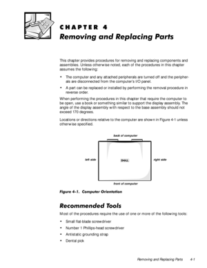 Page 35Removing and Replacing Parts 4-1
&+$37(5
5HPRYLQJDQG5HSODFLQJ3DUWV
This chapter provides procedures for removing and replacing components and 
assemblies. Unless other wise noted, each of the procedures in this chapter 
assumes the following:
‡The computer and any attached peripherals are turned off and the peripher-
als are disconnected from the computer’s I/O panel.
‡A part can be replaced or installed by performing the removal procedure in 
reverse order.
When performing the procedures in this...