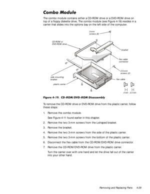 Page 63Removing and Replacing Parts 4-29
&RPER0RGXOH
The combo module contains either a CD-ROM drive or a DVD-ROM drive on 
top of a floppy diskette drive. The combo module (see Figure 4-19) resides in a 
carrier that slides into the options bay on the left side of the computer. 
)LJXUH&5209520LVDVVHPEO\
To remove the CD-ROM drive or DVD-ROM drive from the plastic carrier, follow 
these steps:
1. Remove the combo module.
See Figure 4-11 found earlier in this chapter.
2. Remove the two 3-mm screws...