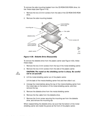 Page 644-30HOO,QVSLURQ6HUYLFH0DQXDO
To remove the side mounting bracket from the CD-ROM/DVD-ROM drive, fol-
low these steps (see Figure 4-19):
1. Remove the two 2.5-mm screws from the side of the CD-ROM/DVD-ROM 
drive.
2. Remove the side mounting bracket.
)LJXUHLVNHWWHULYHLVDVVHPEO\
To remove the diskette drive from the plastic carrier (see Figure 4-20), follow 
these steps:
1. Remove the two 3-mm screws from the top of the metal shielding carrier.
2. Remove the two 3-mm screws from the...